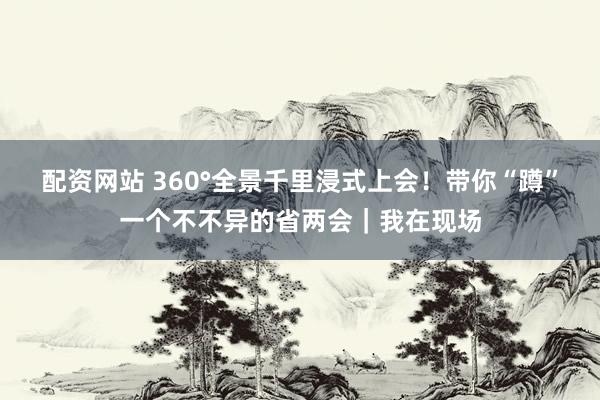 配资网站 360°全景千里浸式上会！带你“蹲”一个不不异的省两会｜我在现场