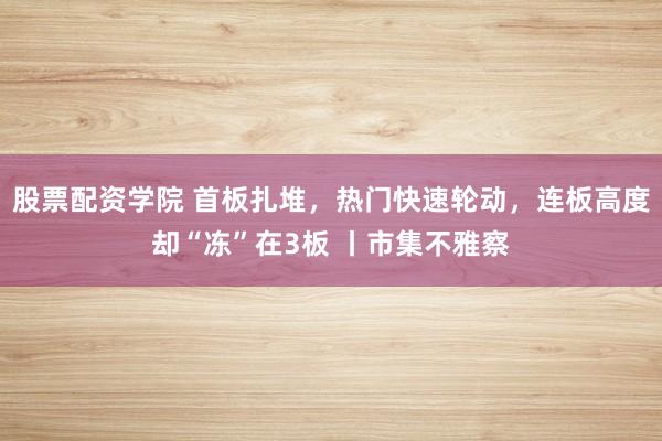 股票配资学院 首板扎堆，热门快速轮动，连板高度却“冻”在3板 丨市集不雅察