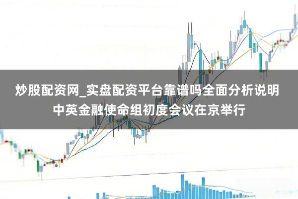 炒股配资网_实盘配资平台靠谱吗全面分析说明 中英金融使命组初度会议在京举行