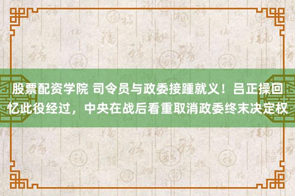 股票配资学院 司令员与政委接踵就义！吕正操回忆此役经过，中央在战后看重取消政委终末决定权