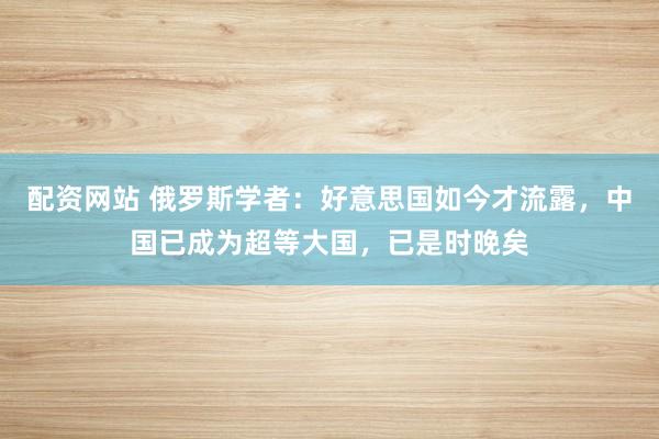 配资网站 俄罗斯学者：好意思国如今才流露，中国已成为超等大国，已是时晚矣