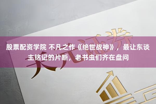 股票配资学院 不凡之作《绝世战神》，最让东谈主铭记的片断，老书虫们齐在盘问