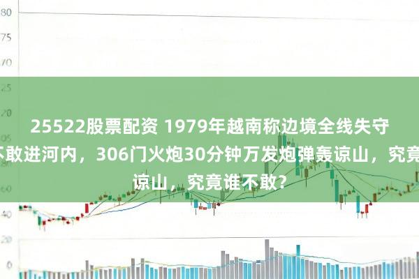 25522股票配资 1979年越南称边境全线失守中国也不敢进河内，306门火炮30分钟万发炮弹轰谅山，究竟谁不敢？