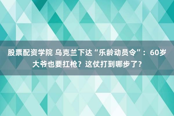 股票配资学院 乌克兰下达“乐龄动员令”：60岁大爷也要扛枪？这仗打到哪步了？