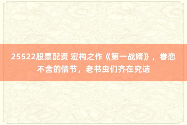25522股票配资 宏构之作《第一战婿》，眷恋不舍的情节，老书虫们齐在究诘
