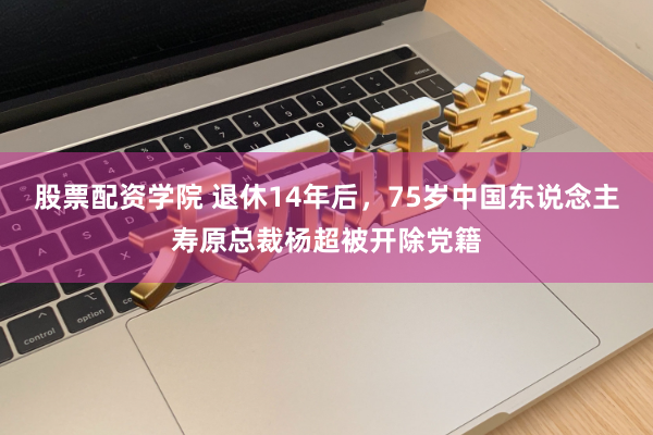 股票配资学院 退休14年后，75岁中国东说念主寿原总裁杨超被开除党籍