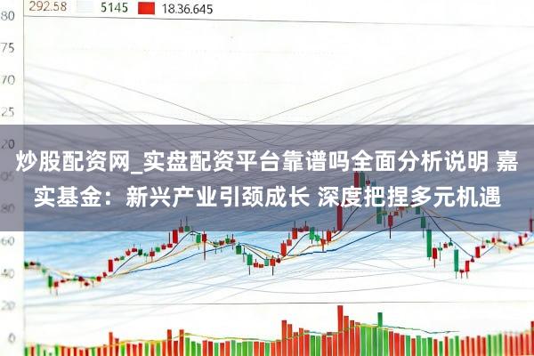 炒股配资网_实盘配资平台靠谱吗全面分析说明 嘉实基金：新兴产业引颈成长 深度把捏多元机遇