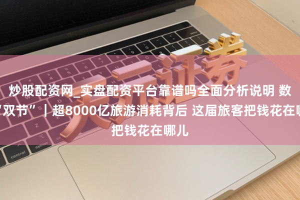 炒股配资网_实盘配资平台靠谱吗全面分析说明 数读“双节”｜超8000亿旅游消耗背后 这届旅客把钱花在哪儿