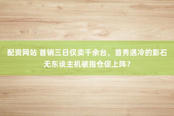 配资网站 首销三日仅卖千余台，首秀遇冷的影石无东谈主机被指仓促上阵？