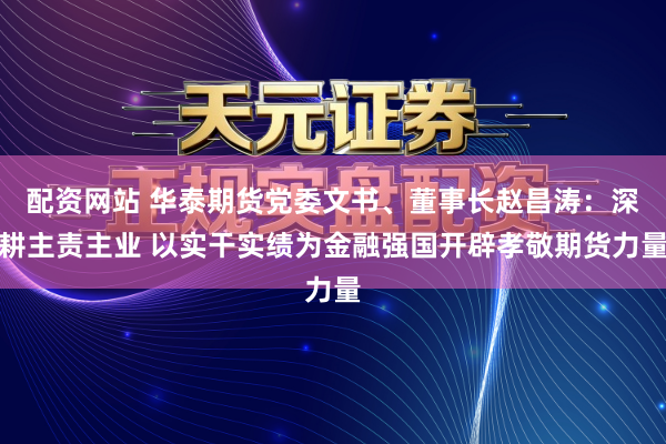 配资网站 华泰期货党委文书、董事长赵昌涛：深耕主责主业 以实干实绩为金融强国开辟孝敬期货力量