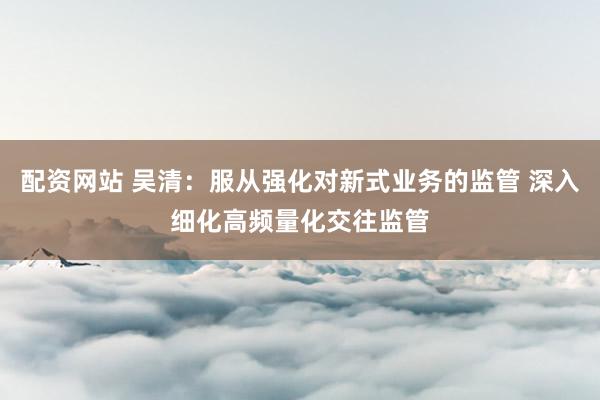 配资网站 吴清：服从强化对新式业务的监管 深入细化高频量化交往监管