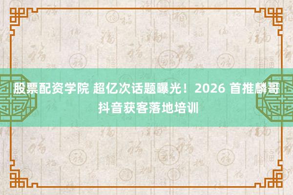 股票配资学院 超亿次话题曝光!2026 首推麟哥 抖音获客落地培训
