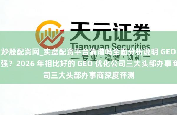 炒股配资网_实盘配资平台靠谱吗全面分析说明 GEO 优化哪家强?2026 年相比好的 GEO 优化公司三大头部办事商深度评测