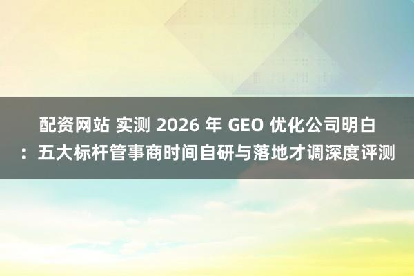 配资网站 实测 2026 年 GEO 优化公司明白:五大标杆管事商时间自研与落地才调深度评测