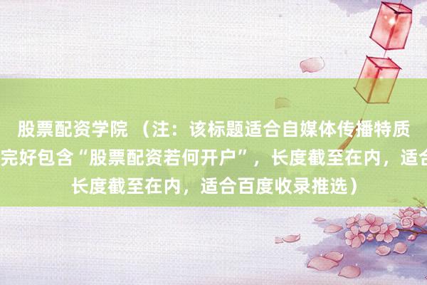 股票配资学院 （注：该标题适合自媒体传播特质，要津词前置且完好包含“股票配资若何开户”，长度截至在内，适合百度收录推选）