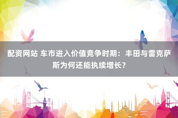 配资网站 车市进入价值竞争时期：丰田与雷克萨斯为何还能执续增长？
