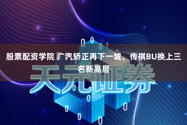 股票配资学院 广汽矫正再下一城,传祺BU换上三名新高层