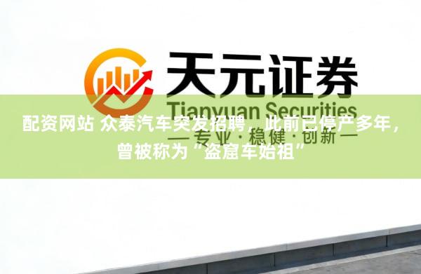 配资网站 众泰汽车突发招聘,此前已停产多年,曾被称为“盗窟车始祖”