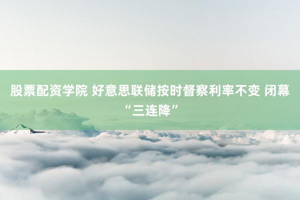 股票配资学院 好意思联储按时督察利率不变 闭幕“三连降”