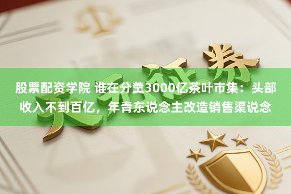 股票配资学院 谁在分羹3000亿茶叶市集：头部收入不到百亿，年青东说念主改造销售渠说念