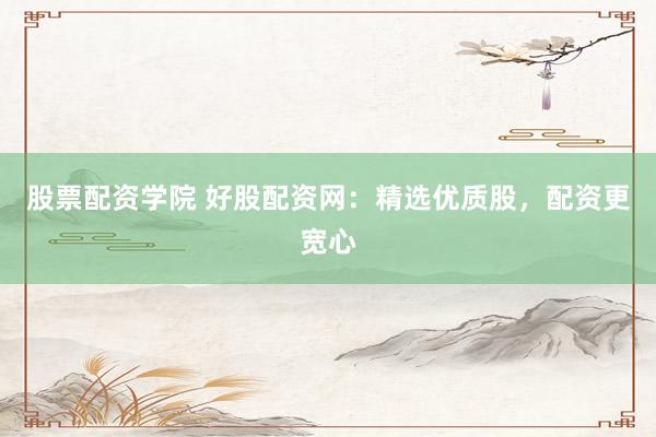股票配资学院 好股配资网：精选优质股，配资更宽心