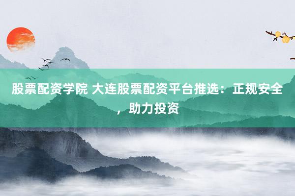 股票配资学院 大连股票配资平台推选:正规安全,助力投资