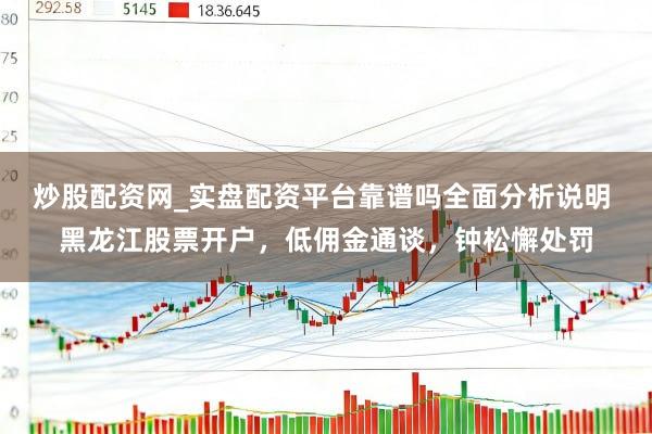炒股配资网_实盘配资平台靠谱吗全面分析说明 黑龙江股票开户，低佣金通谈，钟松懈处罚