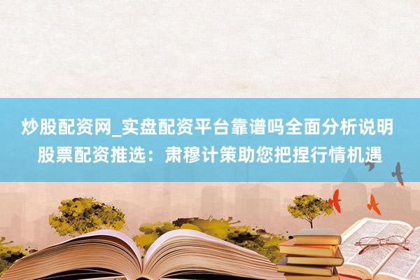 炒股配资网_实盘配资平台靠谱吗全面分析说明 股票配资推选：肃穆计策助您把捏行情机遇