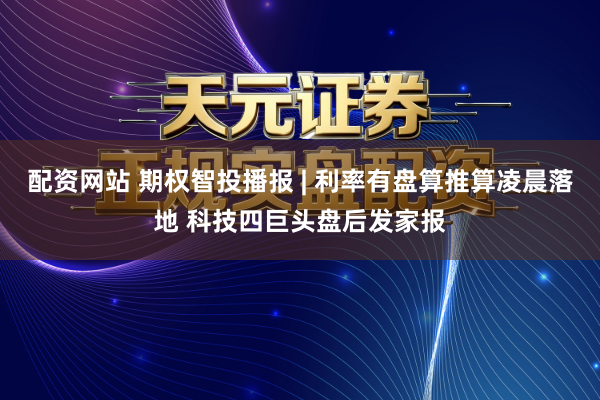 配资网站 期权智投播报 | 利率有盘算推算凌晨落地 科技四巨头盘后发家报