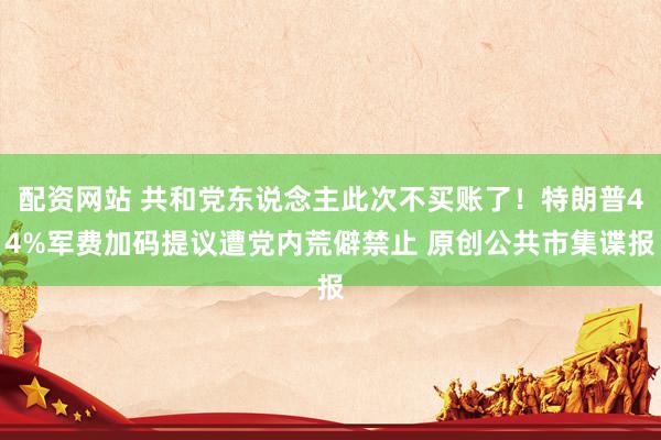 配资网站 共和党东说念主此次不买账了！特朗普44%军费加码提议遭党内荒僻禁止 原创公共市集谍报